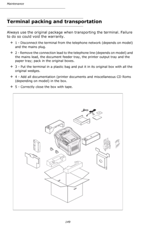 Page 148149 Maintenance
Terminal packing and transportation
Always use the original package when transporting the terminal. Failure 
to do so could void the warranty.
+1 - Disconnect the terminal from the telephone network (depends on model) 
and the mains plug.
+2 - Remove the connection lead to the telephone line (depends on model) and 
the mains lead, the document feeder tray, the printer output tray and the 
paper tray; pack in the original boxes.
+3 - Put the terminal in a plastic bag and put it in its...