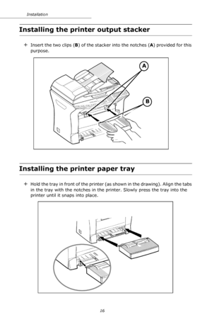 Page 1616 Installation
Installing the printer output stacker
+Insert the two clips (B) of the stacker into the notches (A) provided for this 
purpose.
Installing the printer paper tray
+Hold the tray in front of the printer (as shown in the drawing). Align the tabs 
in the tray with the notches in the printer. Slowly press the tray into the 
printer until it snaps into place. 
A
B
Downloaded From ManualsPrinter.com Manuals 