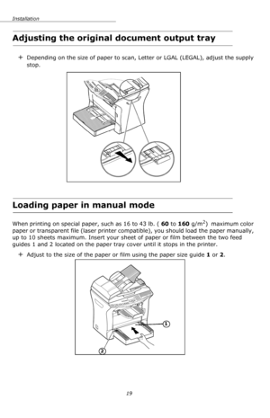 Page 19Installation
19
Adjusting the original document output tray
+Depending on the size of paper to scan, Letter or LGAL (LEGAL), adjust the supply 
stop.
Loading paper in manual mode
When printing on special paper, such as 16 to 43 lb. ( 60 to 160 g/m2)  maximum color 
paper or transparent file (laser printer compatible), you should load the paper manually, 
up to 10 sheets maximum. Insert your sheet of paper or film between the two feed 
guides 1 and 2 located on the paper tray cover until it stops in the...
