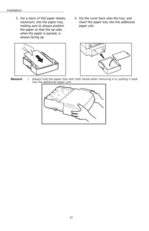 Page 21Installation
21 Remark  : always hold the paper tray with both hands when removing it or putting it back 
into the additional paper unit. 
5. Put a stack of 500 paper sheets, 
maximum, into the paper tray, 
making sure to always position 
the paper so that the up-side, 
when the paper is packed, is 
always facing up.6. Put the cover back onto the tray, and 
insert the paper tray into the additional 
paper unit.
Downloaded From ManualsPrinter.com Manuals 