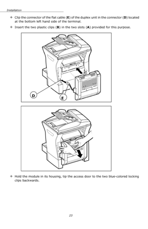 Page 23Installation
23
+Clip the connector of the flat cable (E) of the duplex unit in the connector (D) located 
at the bottom left hand side of the terminal.
+Insert the two plastic clips (B) in the two slots (A) provided for this purpose.
+Hold the module in its housing, tip the access door to the two blue-colored locking 
clips backwards.
DE
Downloaded From ManualsPrinter.com Manuals 