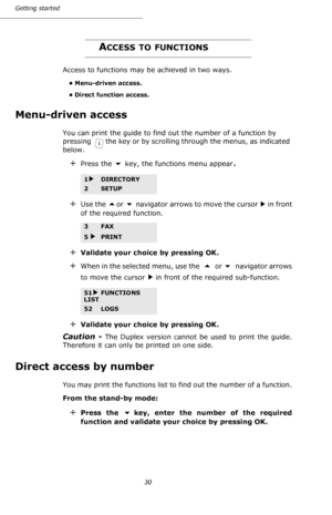 Page 3030 Getting started
ACCESS TO FUNCTIONS
Access to functions may be achieved in two ways.
• Menu-driven access.
• Direct function access.
Menu-driven access
You can print the guide to find out the number of a function by 
pressing  the key or by scrolling through the menus, as indicated 
below.
+Press the  key, the functions menu appear.
+Use the or  navigator arrows to move the cursor   in front 
of the required function.
+Validate your choice by pressing OK.
+When in the selected menu, use the   or ...