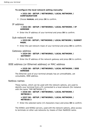 Page 51Setting your terminal
51
To configure the local network setting manually:
2531 OK - SETUP / NETWORKS / LOCAL NETWORK / 
CONFIGURATION
+Choose MANUAL and press OK to confirm.
IP address
2532 OK - SETUP / NETWORKS / LOCAL NETWORK / IP 
ADRESSE
+Enter the IP address of your terminal and press OK to confirm.
Sub-network mask
2533 OK - SETUP  /  NETWORKS / LOCAL NETWORK / SUBNET 
MASK.
+Enter the sub-network mask of your terminal and press OK to confirm.
Gateway address
2534 OK - SETUP / NETWORKS / LOCAL...