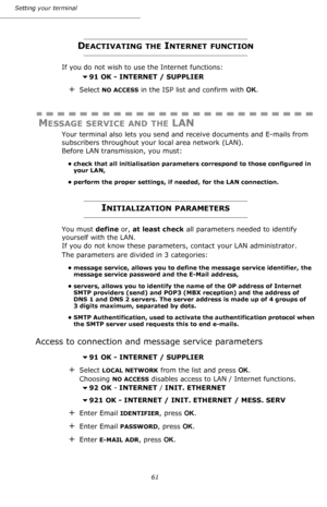 Page 61Setting your terminal
61
DEACTIVATING THE INTERNET FUNCTION
If you do not wish to use the Internet functions:
91 OK - INTERNET / SUPPLIER
+Select NO ACCESS in the ISP list and confirm with OK.
MESSAGE SERVICE AND THE LAN
Your terminal also lets you send and receive documents and E-mails from 
subscribers throughout your local area network (LAN). 
Before LAN transmission, you must:
• check that all initialisation parameters correspond to those configured in 
your LAN,
• perform the proper settings, if...