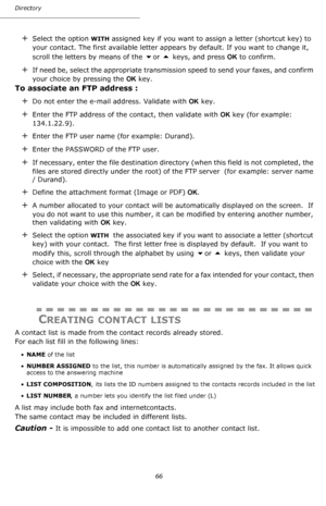 Page 66Directory
66
+Select the option WITH assigned key if you want to assign a letter (shortcut key) to 
your contact. The first available letter appears by default. If you want to change it, 
scroll the letters by means of the 
or  keys, and press OK to confirm. 
+If need be, select the appropriate transmission speed to send your faxes, and confirm 
your choice by pressing the OK key.
To associate an FTP address :
+Do not enter the e-mail address. Validate with OK key.
+Enter the FTP address of the...