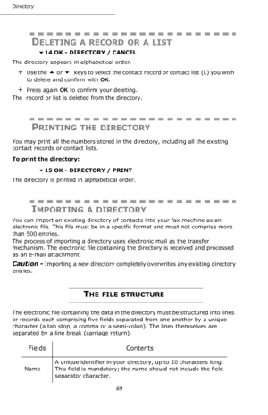 Page 6969 Directory
DELETING A RECORD OR A LIST
 14 OK - DIRECTORY / CANCEL
The directory appears in alphabetical order.
+Use the  or  keys to select the contact record or contact list  (L) you wish 
to delete and confirm with OK.
+Press again OK to confirm your deleting.
The  record or list is deleted from the directory.
PRINTING THE DIRECTORY
You may print all the numbers stored in the directory, including all the existing 
contact records or contact lists.
To print the directory:
 
15 OK - DIRECTORY /...