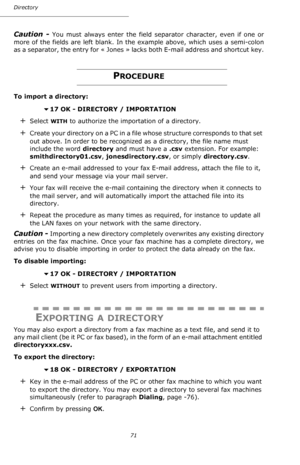 Page 7171 Directory
Caution - You must always enter the field separator character, even if one or 
more of the fields are left blank. In the example above, which uses a semi-colon 
as a separator, the entry for «  Jones  » lacks both E-mail address and shortcut key.
PROCEDURE
To import a directory:
 
17 OK - DIRECTORY / IMPORTATION
+Select WITH to authorize the importation of a directory.
+C r e a t e  y o u r  d i r e c t o r y  o n  a  P C  i n  a  f i l e  w h o s e  s t r u c t u r e  c o r r e s p o n d s...