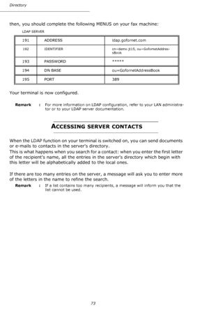 Page 7373 Directory
then, you should complete the following MENUS on your fax machine:
Your terminal is now configured.
Remark  : For more information on LDAP configuration, refer to your LAN administra-
tor or to your LDAP server documentation.
ACCESSING SERVER CONTACTS
When the LDAP function on your terminal is switched on, you can send documents 
or e-mails to contacts in the servers directory.
This is what happens when you search for a contact: when you enter the first letter 
of the recipients name, all...