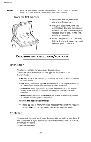 Page 7575 Operation
Remark  : Since the addressee’s number is generally on the document to be trans-
mitted, you may also dial before positioning the document.
From the flat scanner 
CHOOSING THE RESOLUTION/CONTRAST
Resolution
You have 4 modes for document transmission.
The mode choice depends on the type of document to be 
transmitted:
•Normal mode, to be used for good quality documents, without drawings 
or small details
•Fine mode, symbolised by Fine at the bottom of the display screen. To 
be used for...