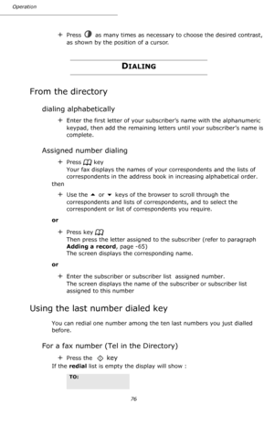 Page 76Operation
76
+Press   as many times as necessary to choose the desired contrast, 
as shown by the position of a cursor.
DIALING
From the directory
dialing alphabetically
+Enter the first letter of your subscriber’s name with the alphanumeric 
keypad, then add the remaining letters until your subscriber’s name is 
complete.
Assigned number dialing
+Press   key    
Your fax displays the names of your correspondents and the lists of 
correspondents in the address book in increasing alphabetical order.
then...