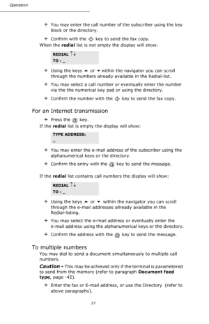 Page 7777 Operation
+You may enter the call number of the subscriber using the key 
block or the directory. 
+Confirm with the   key to send the fax copy. 
When the redial list is not empty the display will show:
+Using the keys  or within the navigator you can scroll 
through the numbers already available in the Redial-list.
+You may select a call number or eventually enter the number 
via the the numerical key pad or using the directory.
+Confirm the number with the   key to send the fax copy.
For an...