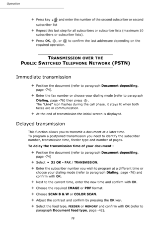 Page 78Operation
78
+Press key   and enter the number of the second subscriber or second 
subscriber list
+Repeat this last step for all subscribers or subscriber lists (maximum 10 
subscribers or subscriber lists).
+Press OK,  , or   to confirm the last addressee depending on the 
required operation.
TRANSMISSION OVER THE
PUBLIC SWITCHED TELEPHONE NETWORK (PSTN)
Immediate transmission
+Position the document (refer to paragraph Document depositing, 
page -74).
+Enter the fax number or choose your dialing mode...