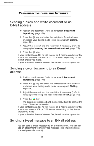 Page 8181 Operation
TRANSMISSION OVER THE INTERNET
Sending a black and white document to an 
E-Mail address
+Position the document (refer to paragraph Document 
depositing, page -74).
+Press the   key and enter the recipient’s E-mail address 
or choose your dialing mode (refer to paragraph Dialing, 
page -76).
+Adjust the contrast and the resolution if necessary (refer to 
paragraph Choosing the resolution/contrast, page -75).
+Press the   key.
If your contact has a PC, he will receive an E-mail to which your...