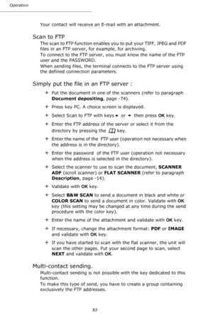 Page 8383 Operation
Your contact will receive an E-mail with an attachment.
Scan to FTP
The scan to FTP function enables you to put your TIFF, JPEG and PDF 
files in an FTP server, for example, for archiving. 
To connect to the FTP server, you must know the name of the FTP 
user and the PASSWORD.
When sending files, the terminal connects to the FTP server using 
the defined connection parameters.
Simply put the file in an FTP server :
+Put the document in one of the scanners (refer to paragraph 
Document...