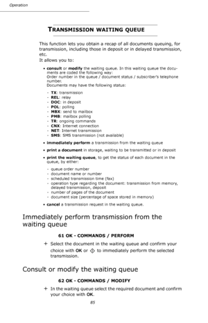 Page 8585 Operation
TRANSMISSION WAITING QUEUE
This function lets you obtain a recap of all documents queuing, for 
transmission, including those in deposit or in delayed transmission, 
etc.
It allows you to:
•consult or modify the waiting queue. In this waiting queue the docu-
ments are coded the following way: 
Order number in the queue / document status / subscriber’s telephone 
number. 
Documents may have the following status:
-TX: transmission
-REL: relay
-DOC: in deposit
-POL: polling
-MBX: send to...