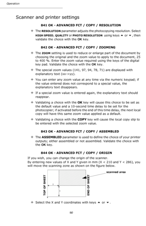 Page 90Operation
90
Scanner and printer settings
841 OK - ADVANCED FCT / COPY / RESOLUTION 
+The RESOLUTION parameter adjusts the photocopying resolution. Select 
HIGH SPEED, QUALITY or PHOTO RESOLUTION  using keys  or , then 
validate the choice with the OK key.
842 OK - ADVANCED FCT / COPY / ZOOMING
+The ZOOM setting is used to reduce or enlarge part of the document by 
choosing the original and the zoom value to apply to the document, 25 
to 400 %. Enter the zoom value required using the keys of the...