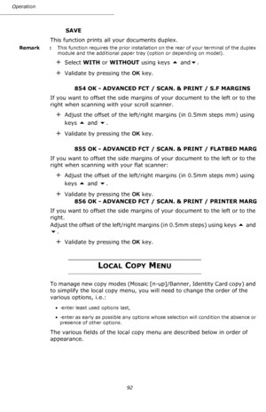 Page 92Operation
92
SAVE
This function prints all your documents duplex.
Remark  : This function requires the prior installation on the rear of your terminal of the duplex 
module and the additional paper tray (option or depending on model).
+Select WITH or WITHOUT using keys  and.
+Validate by pressing the OK key.
854 OK - ADVANCED FCT / SCAN. & PRINT / S.F MARGINS
If you want to offset the side margins of your document to the left or to the 
right when scanning with your scroll scanner.
+Adjust the offset...