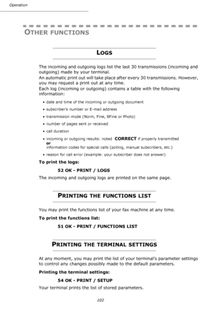 Page 102Operation
102
OTHER FUNCTIONS
LOGS
The incoming and outgoing logs list the last 30 transmissions (incoming and 
outgoing) made by your terminal.
An automatic print out will take place after every 30 transmissions. However, 
you may request a print out at any time.
Each log (incoming or outgoing) contains a table with the following 
information:
• date and time of the incoming or outgoing document
• subscriber’s number or E-mail address
• transmission mode (Norm, Fine, SFine or Photo)
• number of pages...