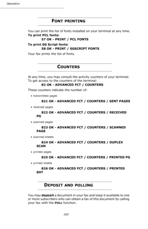 Page 103103 Operation
FONT PRINTING
You can print the list of fonts installed on your terminal at any time.
To print PCL fonts:                                                 
57 OK - PRINT / PCL FONTS
To print SG Script fonts:      
58 OK - PRINT / SGSCRIPT FONTS
Your fax prints the list of fonts.
COUNTERS
At any time, you may consult the activity counters of your terminal. 
To get access to the counters of the terminal:
82 OK - ADVANCED FCT / COUNTERS
These counters indicate the number of:
• transmitted...