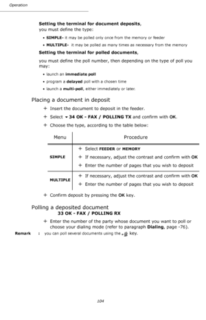 Page 104Operation
104
Setting the terminal for document deposits,
you must define the type:
•SIMPLE- it may be polled only once from the memory or feeder
•MULTIPLE-  it may be polled as many times as necessary from the memory
Setting the terminal for polled documents,
you must define the poll number, then depending on the type of poll you 
may:
• launch an immediate poll
•program a delayed poll with a chosen time
• launch a multi-poll, either immediately or later.
Placing a document in deposit
+Insert the...