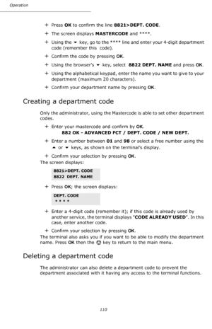 Page 110Operation
110
+Press OK to confirm the line 8821>DEPT. CODE.
+The screen displays MASTERCODE and ****.
+Using the  key, go to the **** line and enter your 4-digit department 
code (remember this  code).
+Confirm the code by pressing OK.
+Using the browser’s  key, select  8822 DEPT. NAME and press OK.
+Using the alphabetical keypad, enter the name you want to give to your 
department (maximum 20 characters).
+Confirm your department name by pressing OK.
Creating a department code
Only the administrator,...