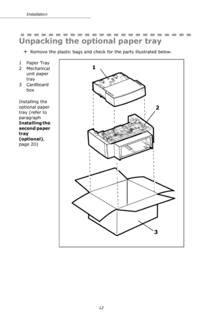 Page 1212 Installation
  
Unpacking the optional paper tray 
+Remove the plastic bags and check for the parts illustrated below.
   
1 Paper Tray
2 Mechanical 
unit paper 
tray
3Cardboard 
box
Installing the 
optional paper 
tray (refer to 
paragraph 
Installing the 
second paper 
tray 
(optional), 
page 20)
1
2
3
Downloaded From ManualsPrinter.com Manuals 