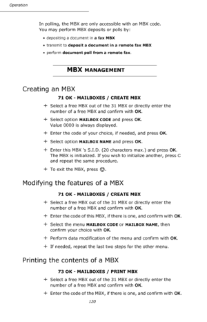 Page 120120 Operation
In polling, the MBX are only accessible with an MBX code. 
You may perform MBX deposits or polls by:
• depositing a document in a fax MBX
• transmit to deposit a document in a remote fax MBX
•perform document poll from a remote fax.
MBX MANAGEMENT
Creating an MBX
71 OK - MAILBOXES / CREATE MBX
+Select a free MBX out of the 31 MBX or directly enter the 
number of a free MBX and confirm with OK.
+Select option MAILBOX CODE and press OK. 
Value 0000 is always displayed.
+Enter the code of your...