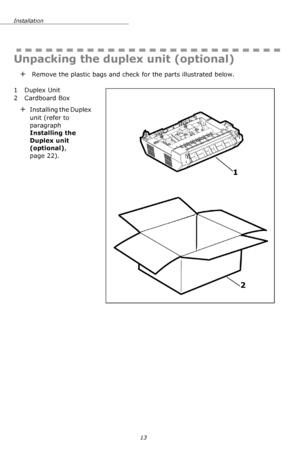 Page 13Installation
13
Unpacking the duplex unit (optional)
+ Remove the plastic bags and check for the parts illustrated below.
    
1 Duplex Unit
2 Cardboard Box
+Installing the Duplex 
unit (refer to 
paragraph 
Installing the 
Duplex unit 
(optional), 
page 22).
2 1
Downloaded From ManualsPrinter.com Manuals 