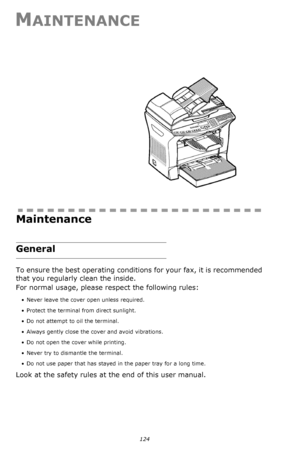 Page 123124
MAINTENANCE
Maintenance
General
To ensure the best operating conditions for your fax, it is recommended 
that you regularly clean the inside.
For normal usage, please respect the following rules: 
• Never leave the cover open unless required.
• Protect the terminal from direct sunlight.
• Do not attempt to oil the terminal.
• Always gently close the cover and avoid vibrations.
• Do not open the cover while printing.
• Never try to dismantle the terminal.
• Do not use paper that has stayed in the...