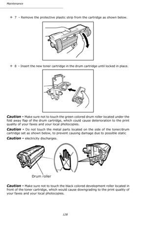 Page 127Maintenance
128
+7  - Remove the protective plastic strip from the cartridge as shown below.
+8  - Insert the new toner cartridge in the drum cartridge until locked in place. 
Caution - Make sure not to touch the green colored drum roller located under the 
fold away flap of the drum cartridge, which could cause deterioration to the print 
quality of your faxes and your local photocopies. 
Caution - Do not touch the metal parts located on the side of the toner/drum 
cartridge set as shown below, to...