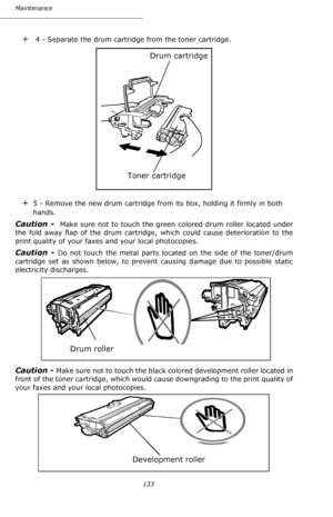 Page 132133 Maintenance
+ 4 - Separate the drum cartridge from the toner cartridge.
+5 - Remove the new drum cartridge from its box, holding it firmly in both 
hands.
Caution -  Make sure not to touch the green colored drum roller located under 
the fold away flap of the drum cartridge, which could cause deterioration to the 
print quality of your faxes and your local photocopies. 
Caution - Do not touch the metal parts located on the side of the toner/drum 
cartridge set as shown below, to prevent causing...