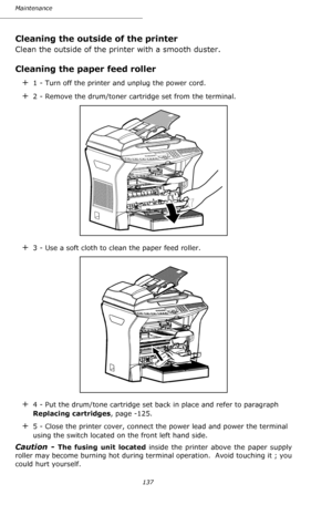 Page 136137 Maintenance
Cleaning the outside of the printer
Clean the outside of the printer with a smooth duster.
Cleaning the paper feed roller
+1 - Turn off the printer and unplug the power cord.
+2 - Remove the drum/toner cartridge set from the terminal.  
+3 - Use a soft cloth to clean the paper feed roller.
+4 - Put the drum/tone cartridge set back in place and refer to paragraph 
Replacing cartridges, page -125.
+5 - Close the printer cover, connect the power lead and power the terminal 
using the switch...