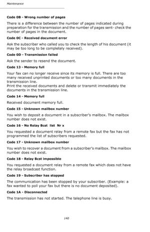 Page 139Maintenance
140
Code 0B - Wrong number of pages
There is a difference between the number of pages indicated during 
preparation for the transmission and the number of pages sent- check the 
number of pages in the document.
Code 0C - Received document error
Ask the subscriber who called you to check the length of his document (it 
may be too long to be completely received).
Code 0D - Transmission failed
Ask the sender to resend the document.
Code 13 - Memory full
Your fax can no longer receive since its...