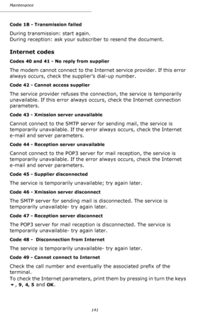 Page 140141 Maintenance
Code 1B - Transmission failed
During transmission: start again. 
During reception: ask your subscriber to resend the document.
Internet codes
Codes 40 and 41 - No reply from supplier
The modem cannot connect to the Internet service provider. If this error 
always occurs, check the supplier’s dial-up number.
Code 42 - Cannot access supplier
The service provider refuses the connection, the service is temporarily 
unavailable. If this error always occurs, check the Internet connection...