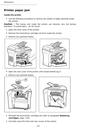 Page 143Maintenance
144
Printer paper jam
Inside the printer
+Use the following procedure to remove any sheets of paper jammed inside 
the printer.
Caution - The fusing unit inside the printer can become very hot during 
operation. To avoid injury - do not touch.
+Open the front cover of the printer.
+Remove the toner/drum cartridge set from inside the printer.
+Remove any jammed sheets.
+Open the rear cover of the printer until locked behind lug A.
+Remove any jammed sheets.
+Reinstall the drum/toner cartridge...