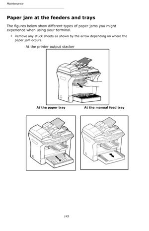 Page 144145 Maintenance
Paper jam at the feeders and trays
The figures below show different types of paper jams you might 
experience when using your terminal.
+Remove any stuck sheets as shown by the arrow depending on where the 
paper jam occurs.
At the printer output stacker
At the paper tray At the manual feed tray
      
Downloaded From ManualsPrinter.com Manuals 