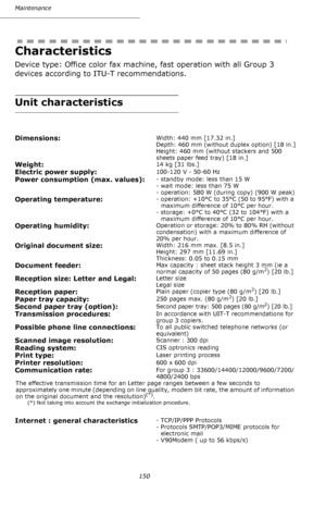 Page 149Maintenance
150
Characteristics
Device type: Office color fax machine, fast operation with all Group 3 
devices according to ITU-T recommendations.
Unit characteristics
Dimensions:Width: 440 mm [17.32 in.]
Depth: 460 mm (without duplex option) [18 in.]
Height: 460 mm (without stackers and 500 
sheets paper feed tray) [18 in.]
Weight:14 kg [31 lbs.]
Electric power supply:100-120 V - 50-60 Hz 
Power consumption (max. values):- standby mode: less than 15 W
- wait mode: less than 75 W
- operation: 580 W...