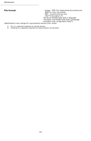 Page 150151 Maintenance
File format: - Image : TIFF-F for black/white documents and 
JPEG for color documents
- PDF : monochrome et color
- PCL
® 6 Emulation (A)
SG Script (PostScript® level 2 language 
emulation and PostScript® level 3 language 
emulation with configuration file)(
B)
Specifications may change for improvement without prior notice.
A. PCL is a registered trademark by Hewlett Packard.
B. PostScript is a registered trademark by Adobe Systems Incorporated.
Downloaded From ManualsPrinter.com Manuals 