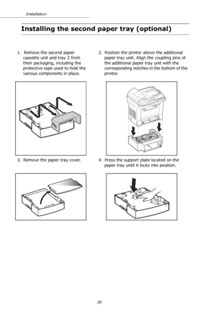 Page 2020 Installation
Installing the second paper tray (optional)
1.  Remove the second paper 
cassette unit and tray 2 from 
their packaging, including the 
protective tape used to hold the 
various components in place.2. Position the printer above the additional 
paper tray unit. Align the coupling pins of 
the additional paper tray unit with the 
corresponding notches in the bottom of the 
printer.
3. Remove the paper tray cover. 4. Press the support plate located on the 
paper tray until it locks into...