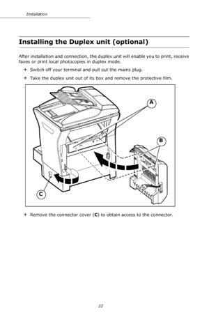 Page 2222 Installation
Installing the Duplex unit (optional)
After installation and connection, the duplex unit will enable you to print, receive 
faxes or print local photocopies in duplex mode.
+Switch off your terminal and pull out the mains plug.
+Take the duplex unit out of its box and remove the protective film.
+Remove the connector cover (C) to obtain access to the connector.
B
C
A
Downloaded From ManualsPrinter.com Manuals 