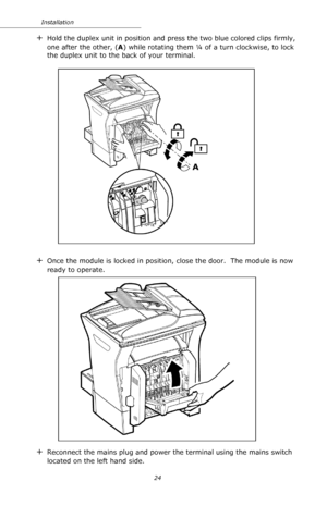 Page 2424 Installation
+Hold the duplex unit in position and press the two blue colored clips firmly, 
one after the other, (A) while rotating them ¼ of a turn clockwise, to lock 
the duplex unit to the back of your terminal.
+Once the module is locked in position, close the door.  The module is now 
ready to operate.
+Reconnect the mains plug and power the terminal using the mains switch 
located on the left hand side.
A
Downloaded From ManualsPrinter.com Manuals 