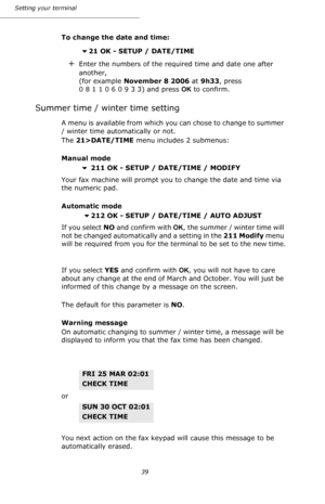 Page 3939 Setting your terminal
To change the date and time:
21 OK - SETUP / DATE/TIME
+Enter the numbers of the required time and date one after 
another, 
(for example November 8 2006 at 9h33, press 
0 8 1 1 0 6 0 9 3 3) and press OK to confirm.
Summer time / winter time setting
A menu is available from which you can chose to change to summer 
/ winter time automatically or not.
The 21>DATE/TIME menu includes 2 submenus:
Manual mode
 211 OK - SETUP / DATE/TIME / MODIFY
Your fax machine will prompt you to...