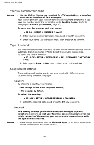 Page 40Setting your terminal
40
Your fax number/your name
Remark  : In the United States, as required by FCC regulations, a heading 
must be included on all FAX messages.
Your fax will print out your fax number on each document it transmits if you 
save this number and if the terminal is set to Sending header (refer to 
paragraph Technical parameters, page 47).
To save your fax number and your name:
22 OK - SETUP / NUMBER / NAME
+Enter your fax number (20 digits max.) and press OK to confirm.
+Enter your name...