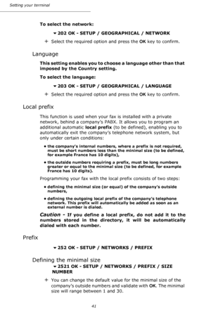 Page 4141 Setting your terminal
To select the network:
202 OK - SETUP / GEOGRAPHICAL / NETWORK
+Select the required option and press the OK key to confirm.
Language
This setting enables you to choose a language other than that 
imposed by the Country setting.
To select the language:
203 OK - SETUP / GEOGRAPHICAL / LANGUAGE
+Select the required option and press the OK key to confirm.
Local prefix
This function is used when your fax is installed with a private 
network, behind a company’s PABX. It allows you to...