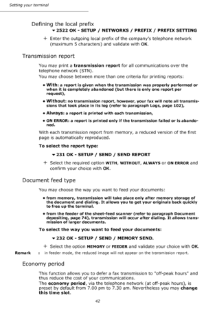 Page 42Setting your terminal
42
Defining the local prefix
2522 OK - SETUP / NETWORKS / PREFIX / PREFIX SETTING
+Enter the outgoing local prefix of the company’s telephone network 
(maximum 5 characters) and validate with OK. 
Transmission report
You may print a transmission report for all communications over the 
telephone network (STN).
You may choose between more than one criteria for printing reports:
•With: a report is given when the transmission was properly performed or 
when it is completely abandoned...