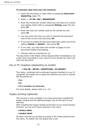 Page 4545 Setting your terminal
To activate relay from your fax machine:
+Insert the document to relay (refer to paragraph Document 
depositing, page 74).
+Select  37 OK- FAX / BROADCAST.
+Enter the remote fax number where you will relay to or choose 
your dialing mode (refer to paragraph Dialing, page 76) and 
press OK.
+Enter the relay list number used by the remote fax and 
press OK.
+You may enter the time you wish to transmit the document 
next to the current time and press OK.
+If you wish to modify the...