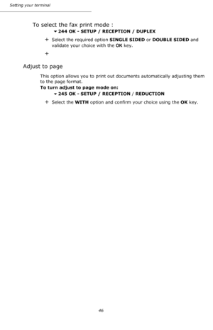 Page 46Setting your terminal
46
To select the fax print mode :
244 OK - SETUP / RECEPTION / DUPLEX
+Select the required option SINGLE SIDED or DOUBLE SIDED and 
validate your choice with the OK key.
+
Adjust to page
This option allows you to print out documents automatically adjusting them 
to the page format.
To turn adjust to page mode on:
245 OK - SETUP / RECEPTION / REDUCTION
+Select the WITH option and confirm your choice using the OK key.
Downloaded From ManualsPrinter.com Manuals 