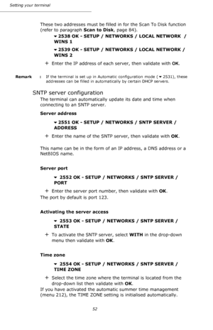 Page 5252 Setting your terminal
These two addresses must be filled in for the Scan To Disk function 
(refer to paragraph Scan to Disk, page 84).
2538 OK - SETUP / NETWORKS / LOCAL NETWORK  /
 WINS 1
2539 OK - SETUP / NETWORKS / LOCAL NETWORK /
 WINS 2
+Enter the IP address of each server, then validate with OK.
Remark  : If the terminal is set up in Automatic configuration mode (2531), these 
addresses can be filled in automatically by certain DHCP servers.
SNTP server configuration 
The terminal can...