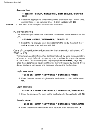 Page 53Setting your terminal
53
Summer time
 2555 OK - SETUP / NETWORKS / SNTP SERVER / SUMMER 
TIME 
+Select the appropriate time setting in the drop-down list:  winter time, 
summer time +1 or summer time +2, then validate with OK.
Remark  : This menu is not displayed if the menu 212 is activated.
PC de-registering
This menu lets you delete one or more PCs connected to the terminal via the 
LAN.
256 OK - SETUP / NETWORKS /  DE-REG. PC 
+Select the PC that you want to delete from the list by means of the ...