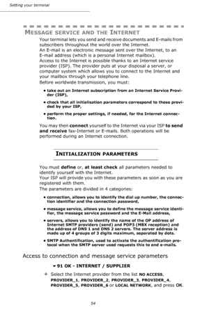 Page 5454 Setting your terminal
MESSAGE SERVICE AND THE INTERNET
Your terminal lets you send and receive documents and E-mails from 
subscribers throughout the world over the Internet. 
An E-mail is an electronic message sent over the Internet, to an 
E-mail address (which is a personal Internet mailbox). 
Access to the Internet is possible thanks to an Internet service 
provider (ISP). The provider puts at your disposal a server, or 
computer system which allows you to connect to the Internet and 
your mailbox...